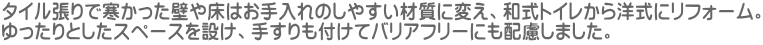 タイル張りで寒かった壁や床はお手入れのしやすい材質に変え、和式トイレから洋式にリフォーム。 ゆったりとしたスペースを設け、手すりも付けてバリアフリーにも配慮しました。
