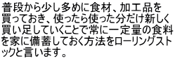 普段から少し多めに食材、加工品を 買っておき、使ったら使った分だけ新しく 買い足していくことで常に一定量の食料 を家に備蓄しておく方法をローリングスト ックと言います。